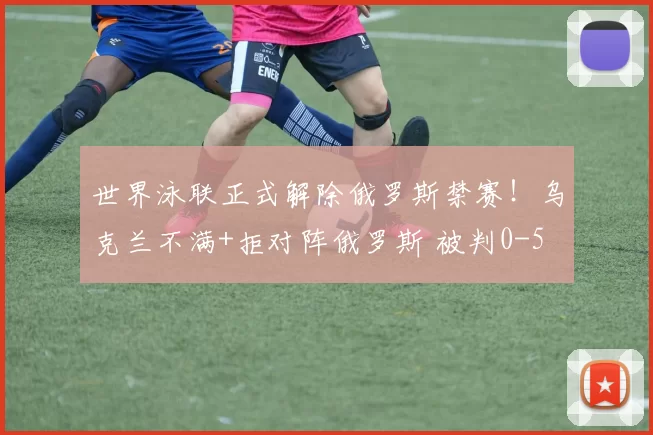 世界泳联正式解除俄罗斯禁赛！乌克兰不满+拒对阵俄罗斯 被判0-5