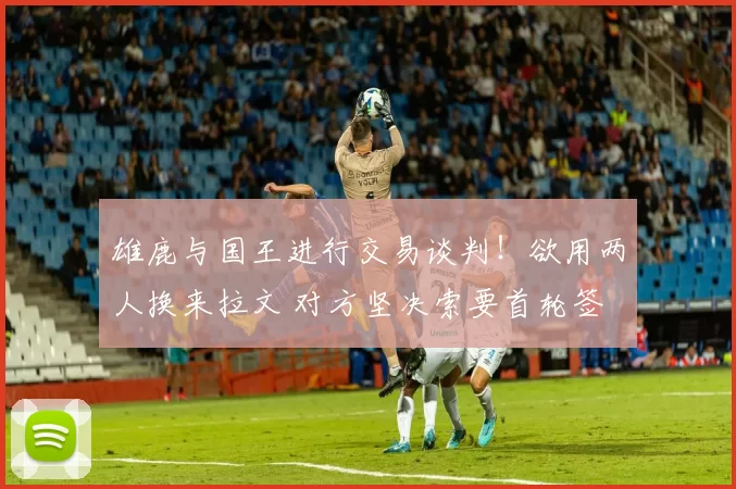 雄鹿与国王进行交易谈判！欲用两人换来拉文 对方坚决索要首轮签