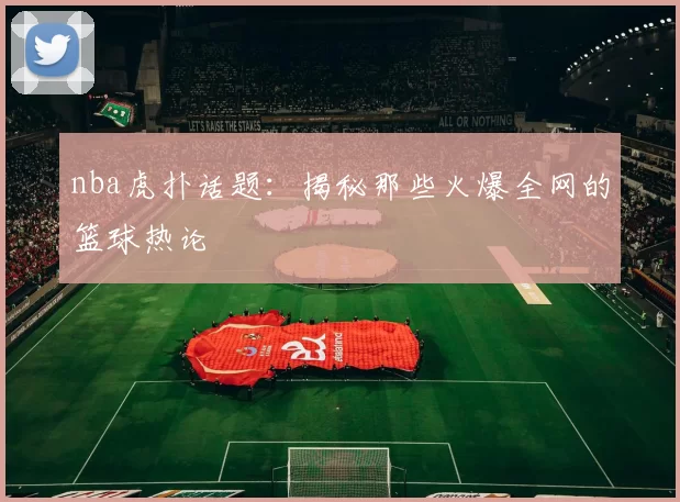 nba虎扑话题：揭秘那些火爆全网的篮球热论