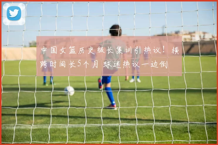 中国女篮历史级长集训引热议!横跨时间长5个月 球迷热议一边倒