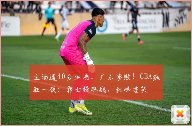 主场遭40分血洗!广东惨败!CBA疯狂一夜:郭士强观战,杜峰苦笑