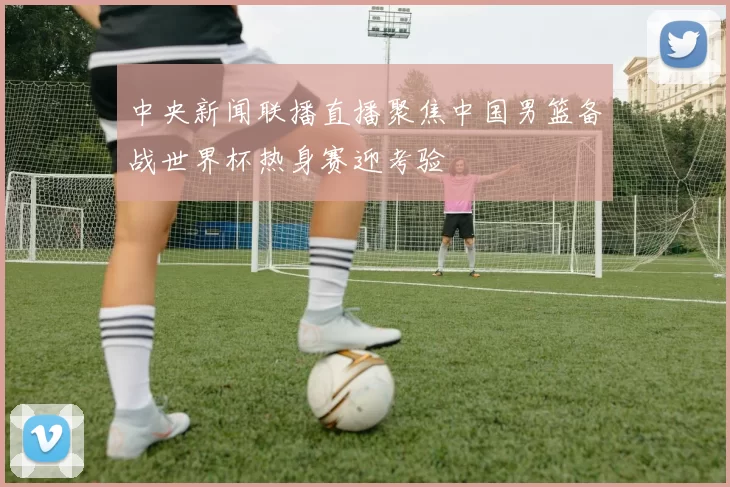 中央新闻联播直播聚焦中国男篮备战世界杯热身赛迎考验