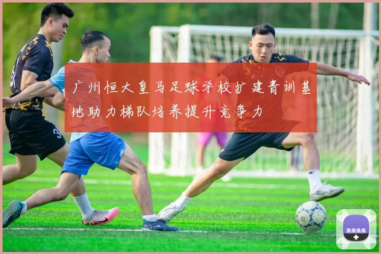 广州恒大皇马足球学校扩建青训基地助力梯队培养提升竞争力