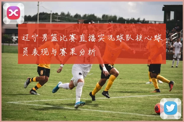 辽宁男篮比赛直播实况球队核心球员表现与赛果分析