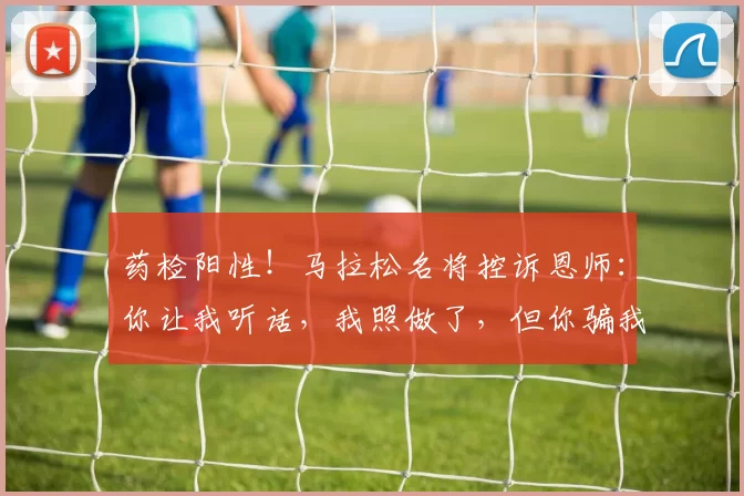 药检阳性！马拉松名将控诉恩师：你让我听话，我照做了，但你骗我