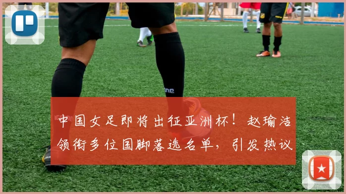 中国女足即将出征亚洲杯！赵瑜洁领衔多位国脚落选名单，引发热议