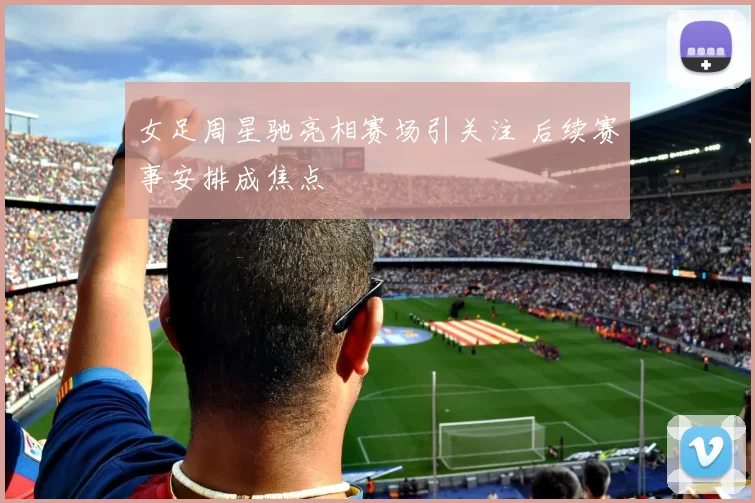 女足周星驰亮相赛场引关注 后续赛事安排成焦点