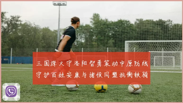 三国烽火守洛阳智勇策动中原防线守护百姓安康与诸侯同盟抗衡铁骑
