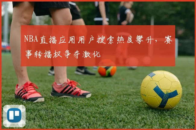 NBA直播应用用户搜索热度攀升，赛事转播权争夺激化