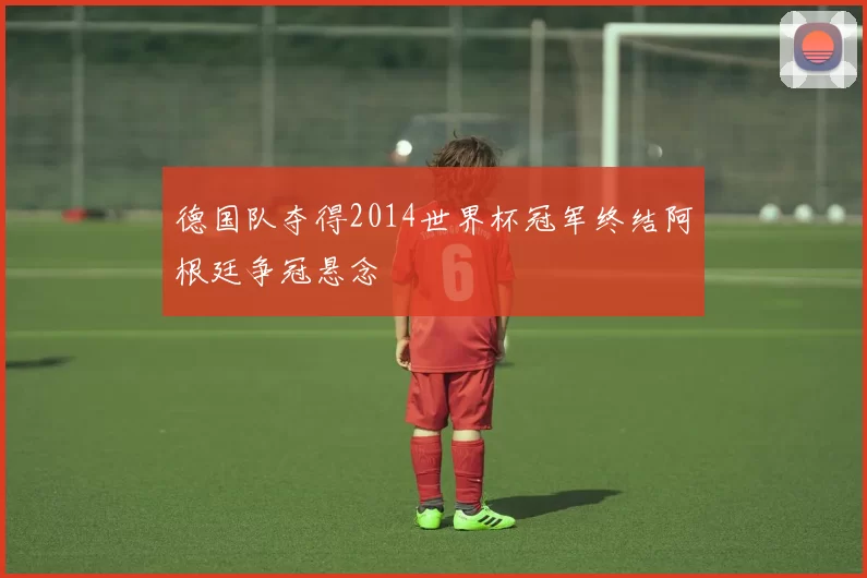 德国队夺得2014世界杯冠军终结阿根廷争冠悬念