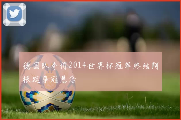 德国队夺得2014世界杯冠军终结阿根廷争冠悬念