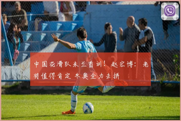 中国花滑队米兰首训！赵宏博：老将值得肯定 冬奥全力去拼