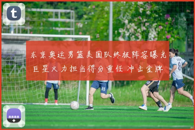 东京奥运男篮美国队终极阵容曝光 巨星火力担当得分重任 冲击金牌梦