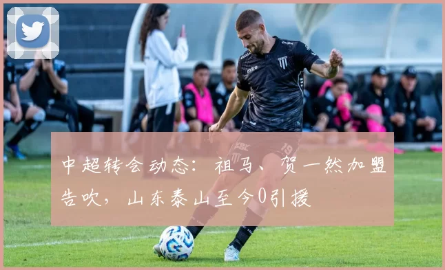 中超转会动态：祖马、贺一然加盟告吹，山东泰山至今0引援