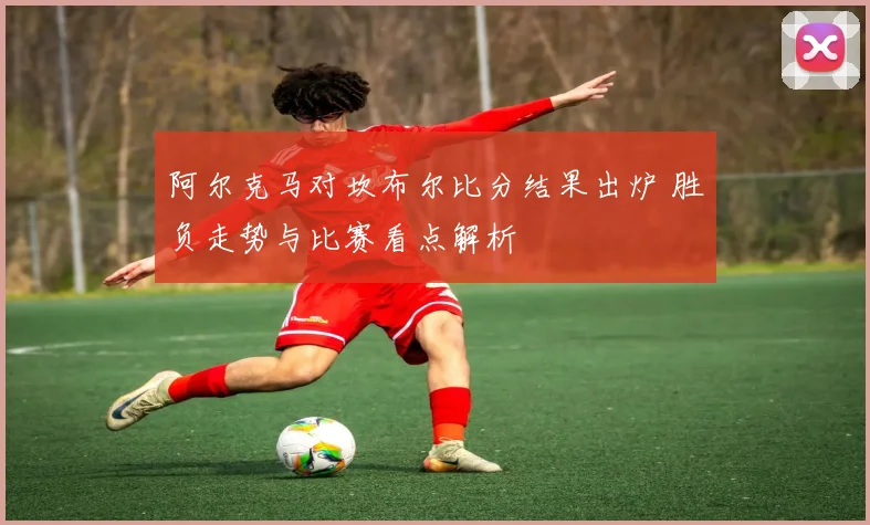 阿尔克马对坎布尔比分结果出炉 胜负走势与比赛看点解析