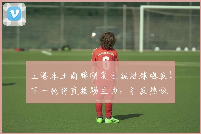 上港本土前锋刚复出就进球爆发！下一轮将直接踢主力，引发热议