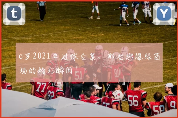c罗2021年进球合集,那些燃爆绿茵场的精彩瞬间!