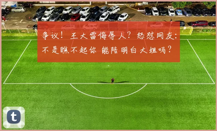 争议！王大雷侮辱人？怒怼网友：不是瞧不起你 能陪明白大姐吗？