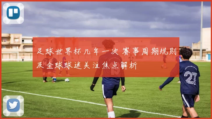 足球世界杯几年一次 赛事周期规则及全球球迷关注焦点解析
