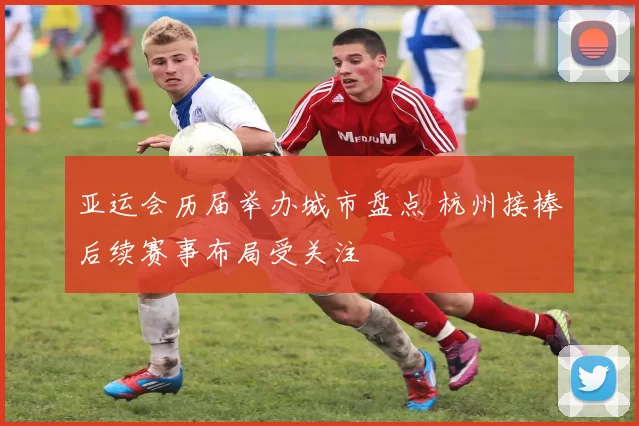亚运会历届举办城市盘点 杭州接棒后续赛事布局受关注