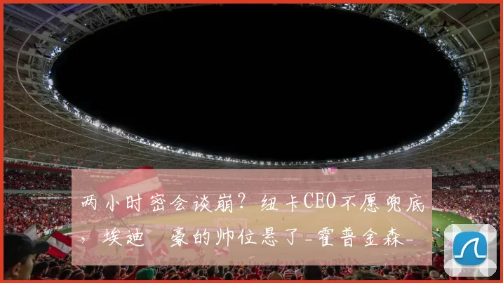 两小时密会谈崩？纽卡CEO不愿兜底，埃迪・豪的帅位悬了_霍普金森_未来_英超