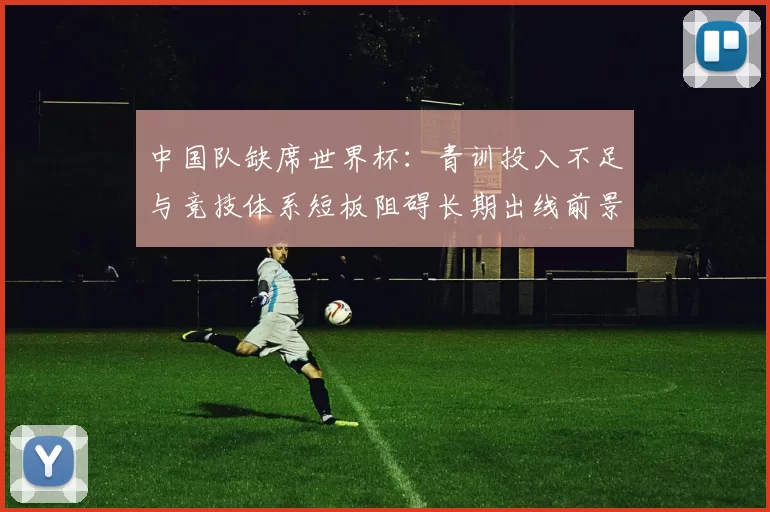 中国队缺席世界杯：青训投入不足与竞技体系短板阻碍长期出线前景