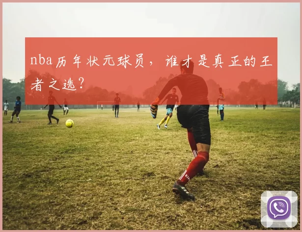 nba历年状元球员,谁才是真正的王者之选?