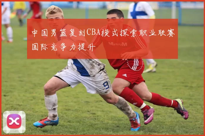 中国男篮复刻CBA模式探索职业联赛国际竞争力提升
