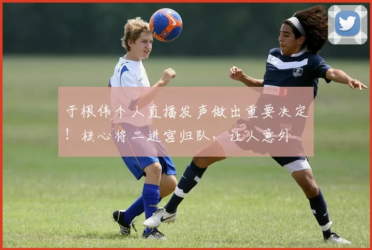 于根伟个人直播发声做出重要决定！核心将二进宫归队，让人意外