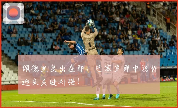 佩德里复出在即，巴塞罗那中场将迎来关键补强！