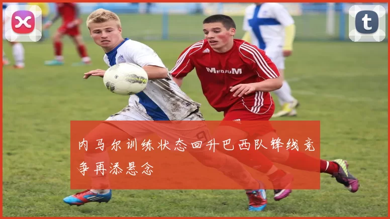 内马尔训练状态回升巴西队锋线竞争再添悬念