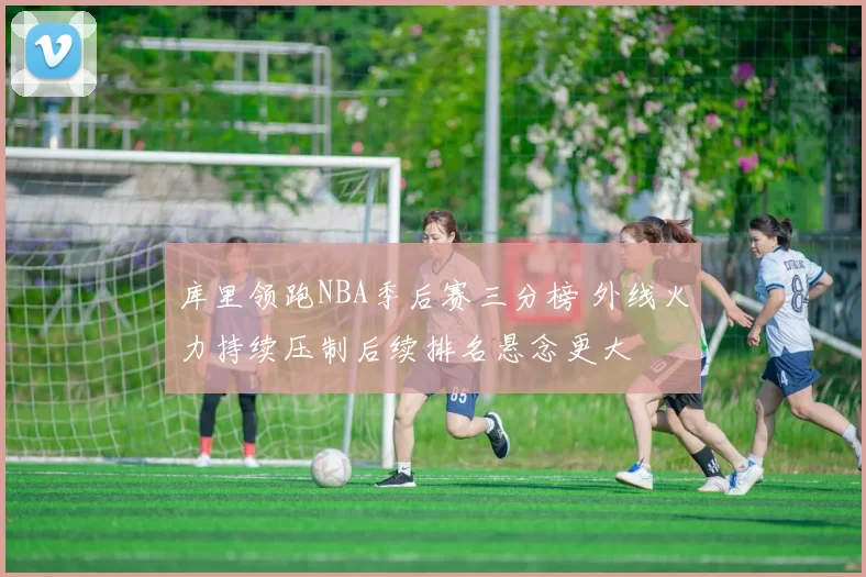 库里领跑NBA季后赛三分榜 外线火力持续压制后续排名悬念更大