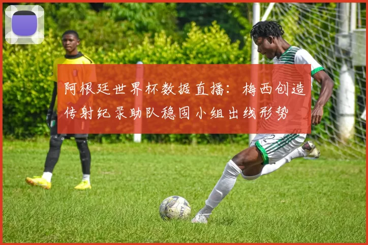 阿根廷世界杯数据直播：梅西创造传射纪录助队稳固小组出线形势