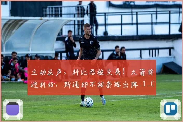 主动发声,科比恐被交易!火箭将迎利好,斯通却不按套路出牌_1_CBA_年轻人