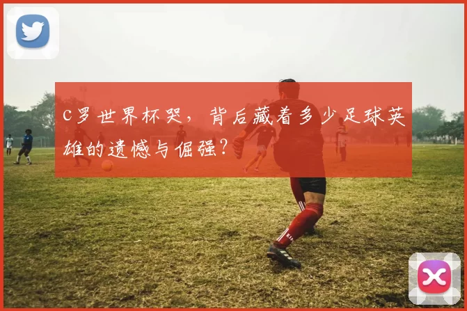 c罗世界杯哭，背后藏着多少足球英雄的遗憾与倔强？