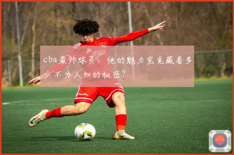 cba最帅球员，他的魅力究竟藏着多少不为人知的秘密？