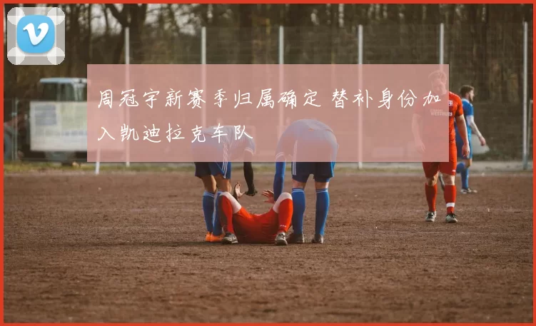 周冠宇新赛季归属确定 替补身份加入凯迪拉克车队