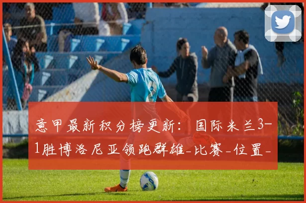 意甲最新积分榜更新：国际米兰3-1胜博洛尼亚领跑群雄_比赛_位置_国米