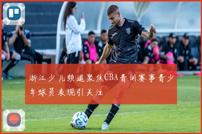 浙江少儿频道聚焦CBA青训赛事青少年球员表现引关注
