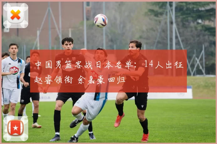 中国男篮客战日本名单：14人出征赵睿领衔 余嘉豪回归