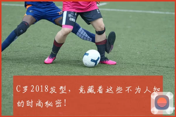 C罗2018发型，竟藏着这些不为人知的时尚秘密！