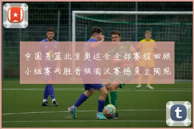 中国男篮北京奥运会全部赛程回顾小组赛两胜晋级淘汰赛憾负立陶宛