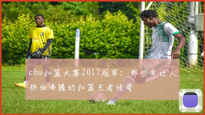 cba扣篮大赛2017冠军:那些年让人热血沸腾的扣篮王者传奇