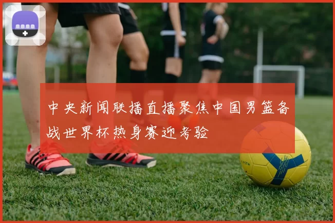 中央新闻联播直播聚焦中国男篮备战世界杯热身赛迎考验