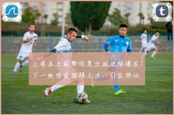 上港本土前锋刚复出就进球爆发！下一轮将直接踢主力，引发热议