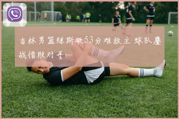 吉林男篮琼斯砍53分难救主 球队鏖战惜败对手