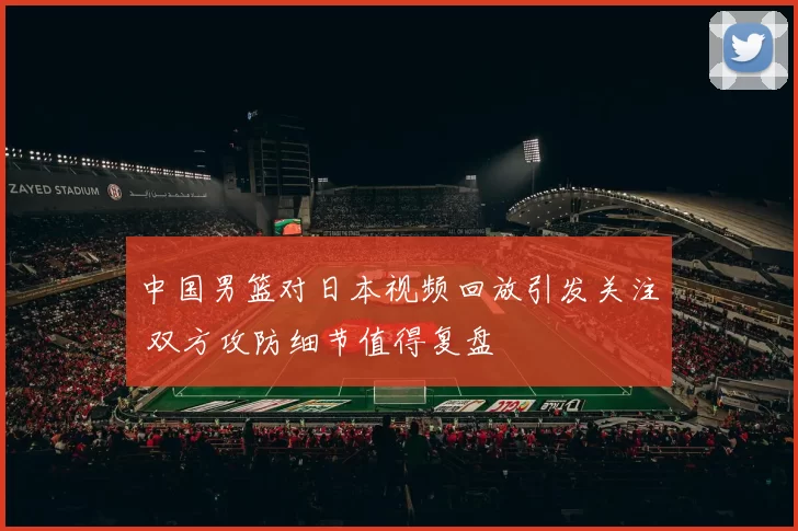 中国男篮对日本视频回放引发关注 双方攻防细节值得复盘
