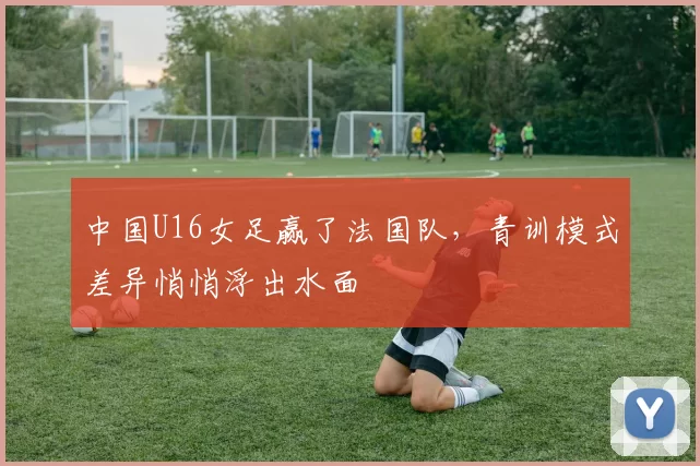 中国U16女足赢了法国队，青训模式差异悄悄浮出水面