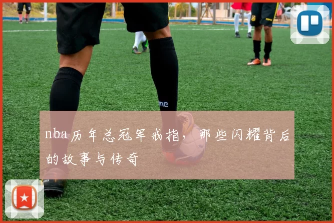 nba历年总冠军戒指，那些闪耀背后的故事与传奇