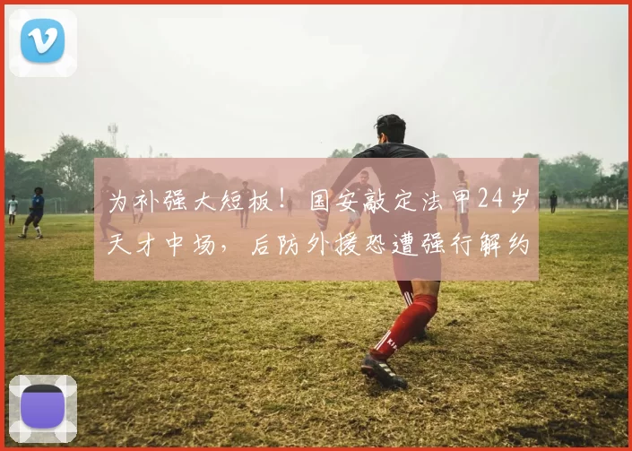 为补强大短板！国安敲定法甲24岁天才中场，后防外援恐遭强行解约